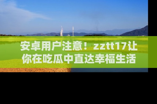 安卓用户注意!zztt17让你在吃瓜中直达幸福生活