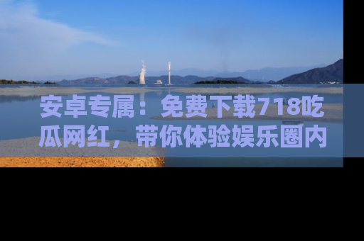 安卓专属:免费下载718吃瓜网红,带你体验娱乐圈内幕