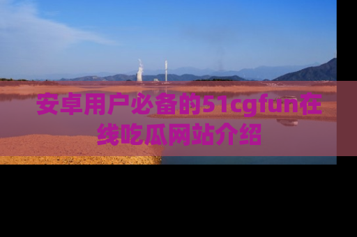 安卓用户必备的51cgfun在线吃瓜网站介绍