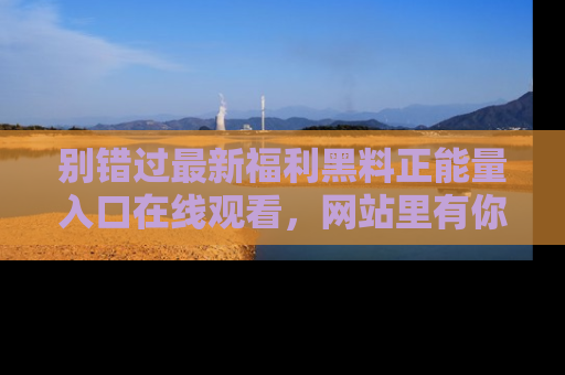 别错过最新福利黑料正能量入口在线观看,网站里有你想看的所有秘密!