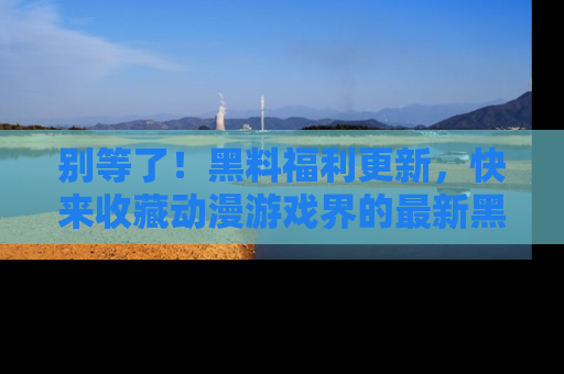 别等了!黑料福利更新,快来收藏动漫游戏界的最新黑料吧!