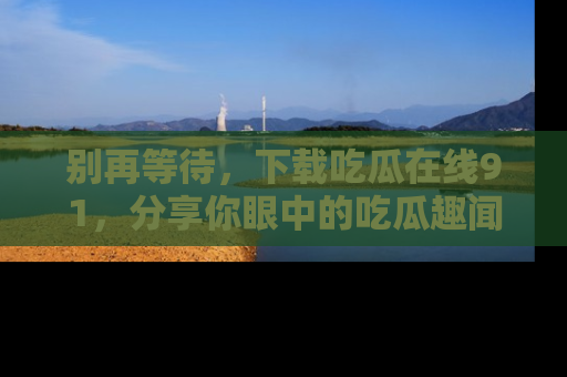 别再等待,下载吃瓜在线91,分享你眼中的吃瓜趣闻吧!