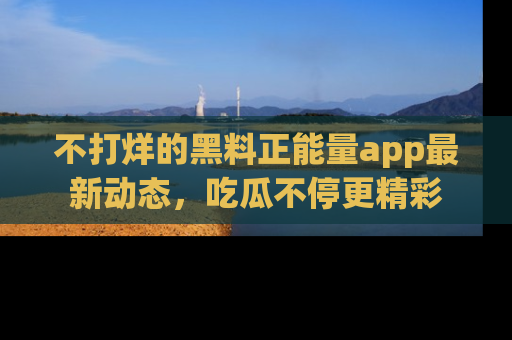 不打烊的黑料正能量app最新动态,吃瓜不停更精彩