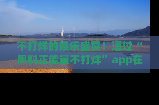 不打烊的娱乐盛宴!通过“黑料正能量不打烊”app在线观看最新内容,链接在此,不容错过!