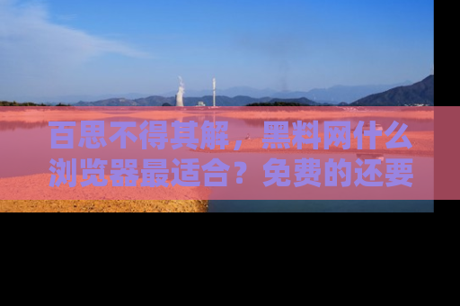 百思不得其解,黑料网什么浏览器最适合?免费的还要能吃瓜太难了!