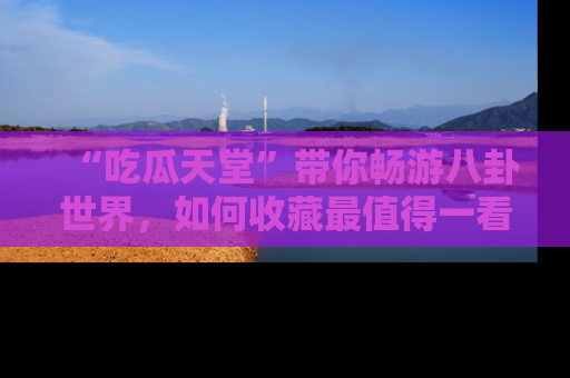 “吃瓜天堂”带你畅游八卦世界,如何收藏最值得一看的趣闻?