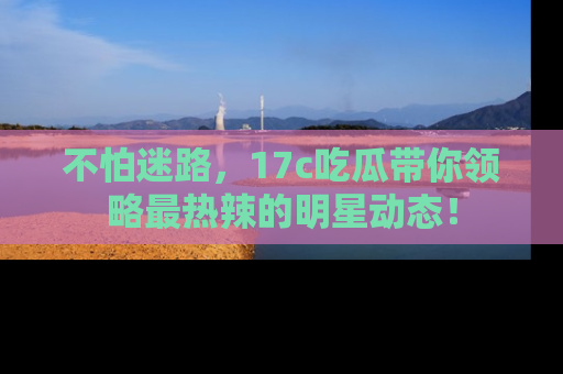 不怕迷路,17c吃瓜带你领略最热辣的明星动态!