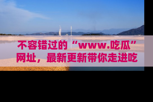 不容错过的“www.吃瓜”网址,最新更新带你走进吃瓜新时尚