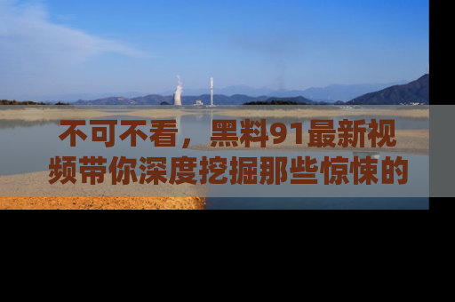 不可不看,黑料91最新视频带你深度挖掘那些惊悚的黑料内幕!