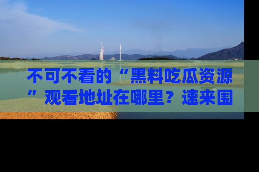 不可不看的“黑料吃瓜资源”观看地址在哪里?速来围观吧!