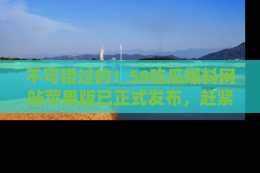 不可错过的!58吃瓜爆料网站苹果版已正式发布,赶紧体验!