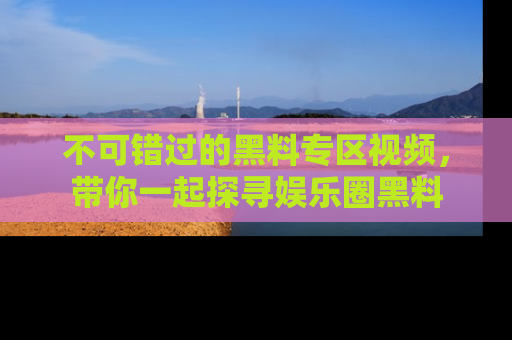 不可错过的黑料专区视频,带你一起探寻娱乐圈黑料