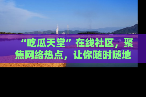 “吃瓜天堂”在线社区,聚焦网络热点,让你随时随地吃瓜不停