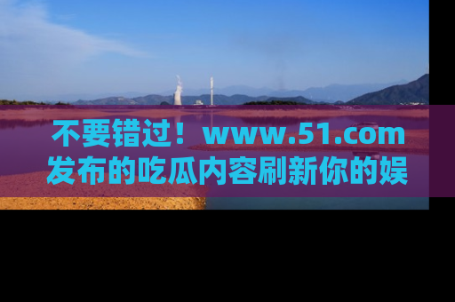 不要错过!www.51.com发布的吃瓜内容刷新你的娱乐认知