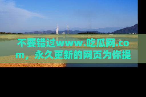 不要错过www.吃瓜网.com，永久更新的网页为你提供吃瓜盛宴！