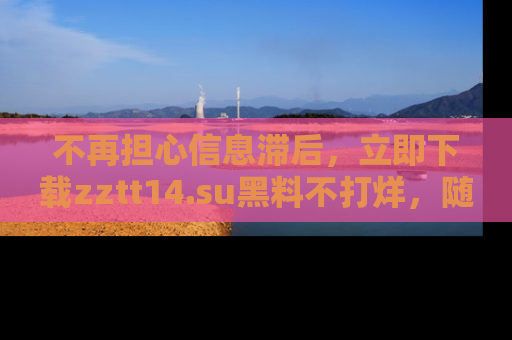 不再担心信息滞后，立即下载zztt14.su黑料不打烊，随时获取新鲜黑料！