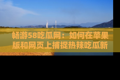 畅游58吃瓜网：如何在苹果版和网页上捕捉热辣吃瓜新闻？