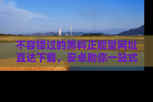 不容错过的黑料正能量网址直达下载,安卓助你一站式吃瓜体验!