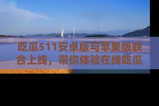 吃瓜511安卓版与苹果版联合上线，带你体验在线吃瓜新天地