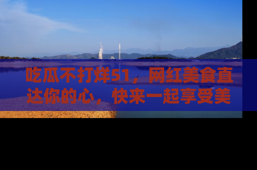 吃瓜不打烊51，网红美食直达你的心，快来一起享受美好时光！