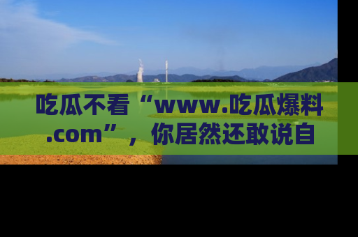 吃瓜不看“www.吃瓜爆料.com”，你居然还敢说自己是吃瓜群众？