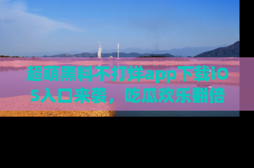 超萌黑料不打烊app下载iOS入口来袭，吃瓜欢乐翻倍！