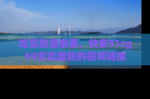 吃瓜热潮来袭，快来51cg59浏览最新的视频链接