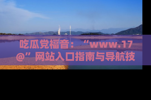 吃瓜党福音：“www.17@”网站入口指南与导航技巧全解析