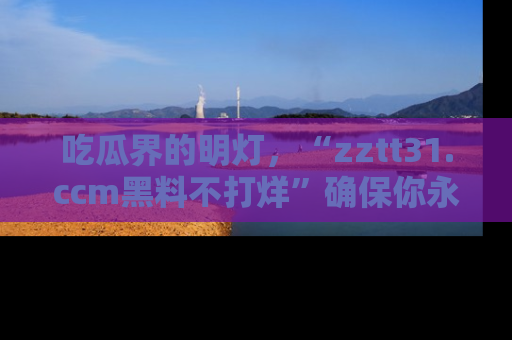 吃瓜界的明灯，“zztt31.ccm黑料不打烊”确保你永不迷路！