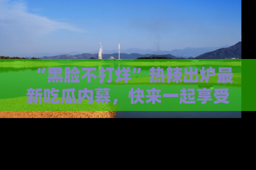 “黑脸不打烊”热辣出炉最新吃瓜内幕,快来一起享受这份乐趣吧!