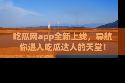吃瓜网app全新上线，导航你进入吃瓜达人的天堂！