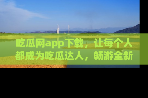 吃瓜网app下载，让每个人都成为吃瓜达人，畅游全新网页！