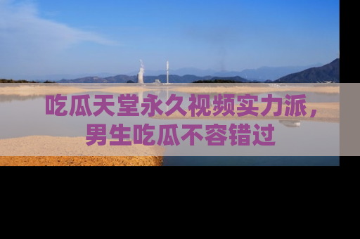 吃瓜天堂永久视频实力派，男生吃瓜不容错过