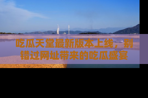 吃瓜天堂最新版本上线，别错过网址带来的吃瓜盛宴