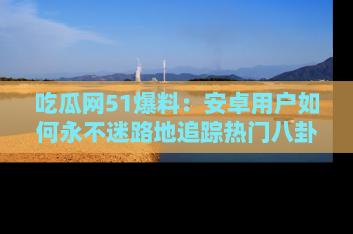 吃瓜网51爆料：安卓用户如何永不迷路地追踪热门八卦信息