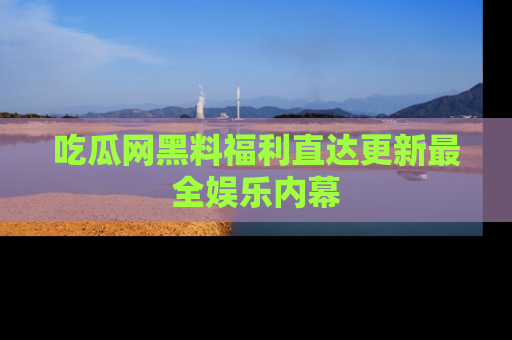 吃瓜网黑料福利直达更新最全娱乐内幕