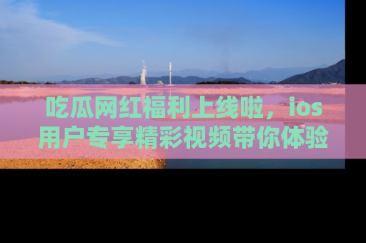 吃瓜网红福利上线啦，ios用户专享精彩视频带你体验乐趣！
