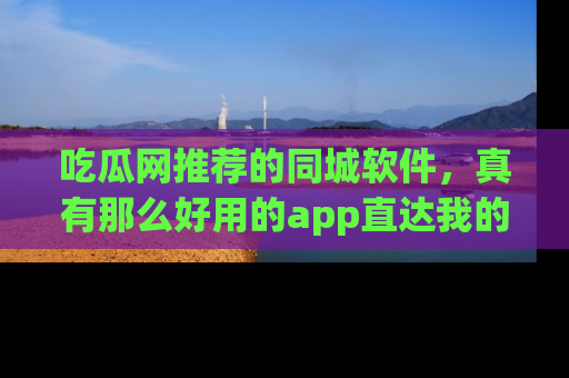 吃瓜网推荐的同城软件，真有那么好用的app直达我的心吗？
