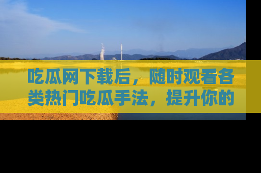 吃瓜网下载后，随时观看各类热门吃瓜手法，提升你的社交技能！