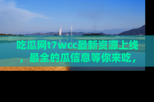吃瓜网t7wcc最新资源上线，最全的瓜信息等你来吃，快来围观！