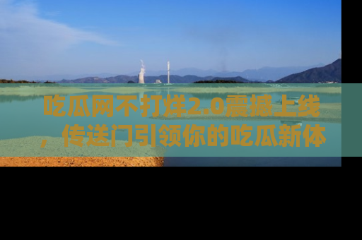 吃瓜网不打烊2.0震撼上线，传送门引领你的吃瓜新体验