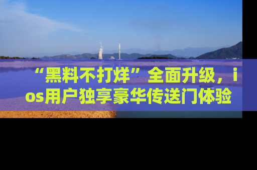 “黑料不打烊”全面升级,ios用户独享豪华传送门体验!