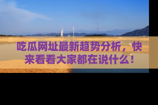 吃瓜网址最新趋势分析，快来看看大家都在说什么！