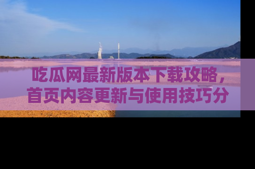 吃瓜网最新版本下载攻略，首页内容更新与使用技巧分享