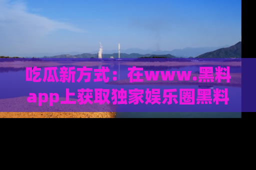 吃瓜新方式：在www.黑料app上获取独家娱乐圈黑料信息