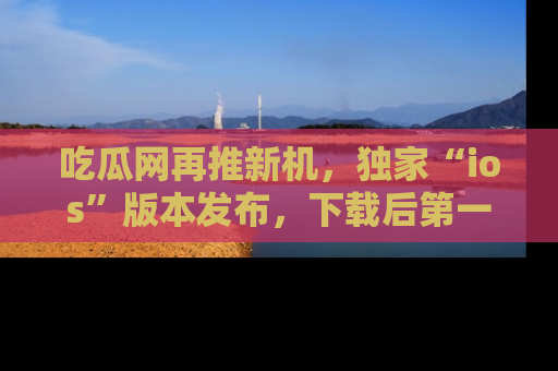 吃瓜网再推新机，独家“ios”版本发布，下载后第一时间获取热点吃瓜信息！