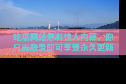 吃瓜网站爆料惊人内幕，你只需登录即可享受永久更新服务！