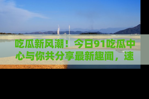 吃瓜新风潮！今日91吃瓜中心与你共分享最新趣闻，速来点击入口看看吧！