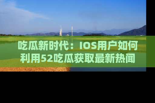 吃瓜新时代：IOS用户如何利用52吃瓜获取最新热闻