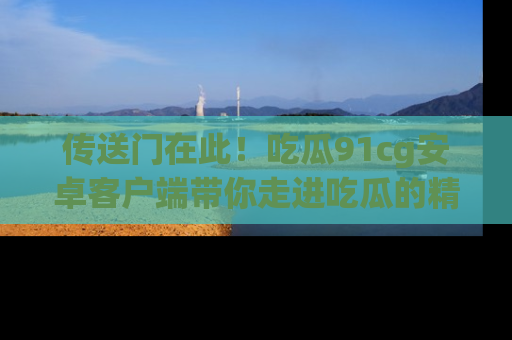 传送门在此！吃瓜91cg安卓客户端带你走进吃瓜的精彩世界